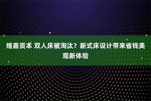 维嘉资本 双人床被淘汰？新式床设计带来省钱美观新体验
