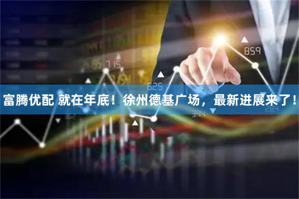 富腾优配 就在年底！徐州德基广场，最新进展来了！
