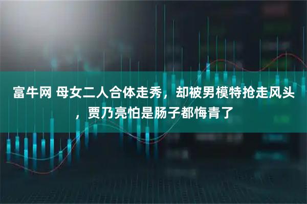 富牛网 母女二人合体走秀，却被男模特抢走风头，贾乃亮怕是肠子都悔青了