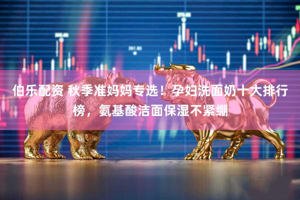 伯乐配资 秋季准妈妈专选！孕妇洗面奶十大排行榜，氨基酸洁面保湿不紧绷