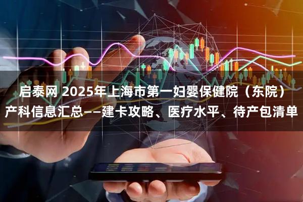 启泰网 2025年上海市第一妇婴保健院（东院）产科信息汇总——建卡攻略、医疗水平、待产包清单