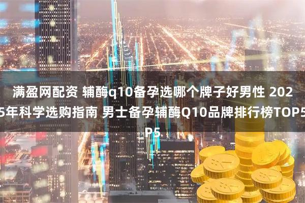 满盈网配资 辅酶q10备孕选哪个牌子好男性 2025年科学选购指南 男士备孕辅酶Q10品牌排行榜TOP5
