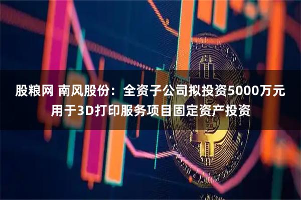 股粮网 南风股份：全资子公司拟投资5000万元用于3D打印服务项目固定资产投资