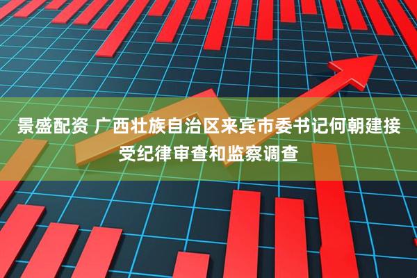 景盛配资 广西壮族自治区来宾市委书记何朝建接受纪律审查和监察调查