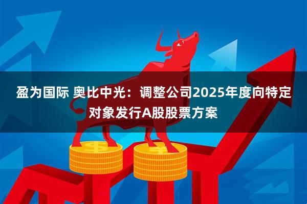盈为国际 奥比中光：调整公司2025年度向特定对象发行A股股票方案