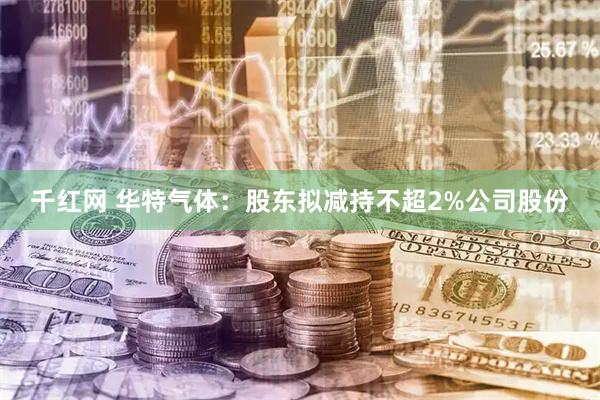 千红网 华特气体：股东拟减持不超2%公司股份
