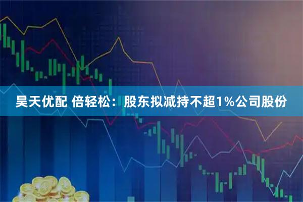 昊天优配 倍轻松：股东拟减持不超1%公司股份
