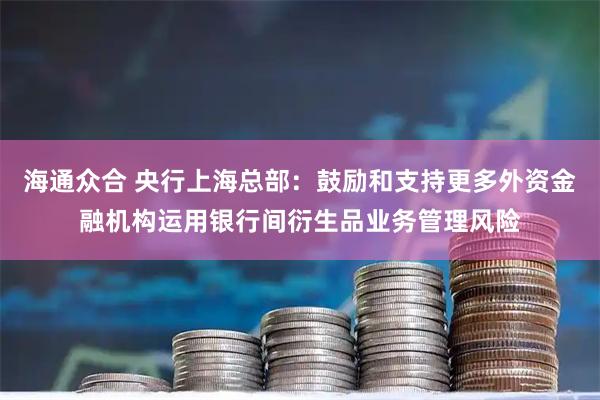 海通众合 央行上海总部：鼓励和支持更多外资金融机构运用银行间衍生品业务管理风险