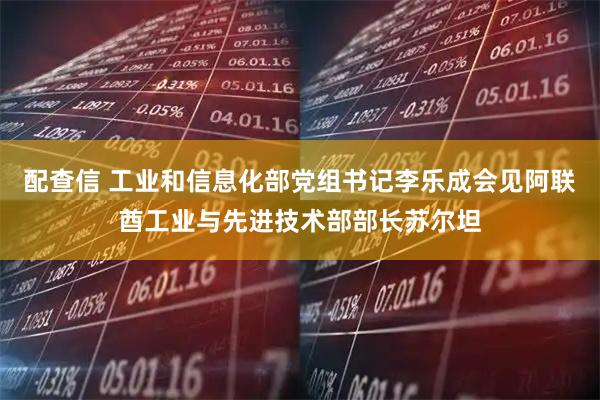 配查信 工业和信息化部党组书记李乐成会见阿联酋工业与先进技术部部长苏尔坦