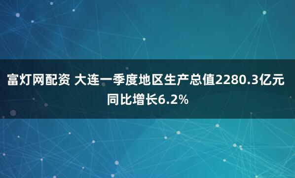 富灯网配资 大连一季度地区生产总值2280.3亿元 同比增长6.2%