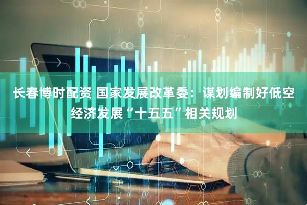 长春博时配资 国家发展改革委：谋划编制好低空经济发展“十五五”相关规划