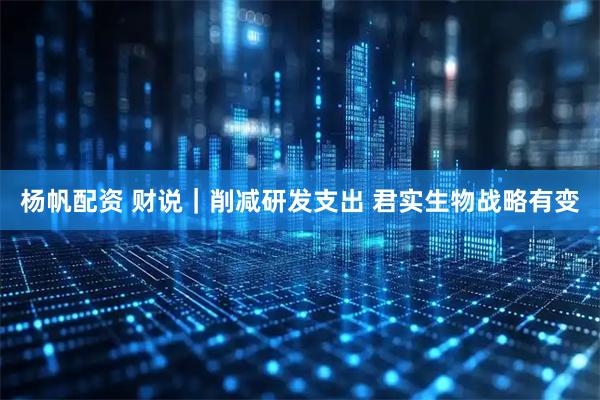 杨帆配资 财说｜削减研发支出 君实生物战略有变