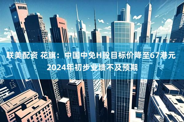 联美配资 花旗：中国中免H股目标价降至67港元 2024年初步业绩不及预期
