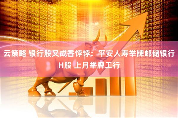 云策略 银行股又成香饽饽：平安人寿举牌邮储银行H股 上月举牌工行