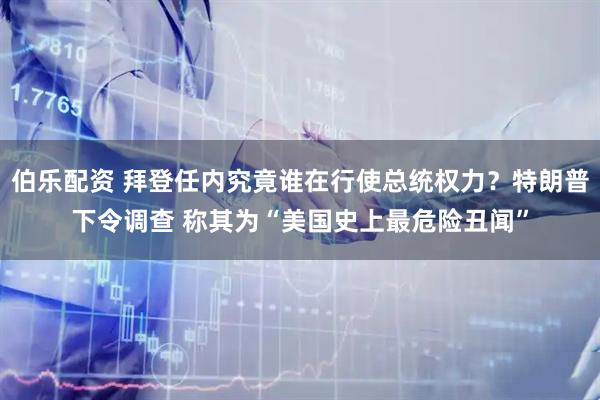 伯乐配资 拜登任内究竟谁在行使总统权力？特朗普下令调查 称其为“美国史上最危险丑闻”