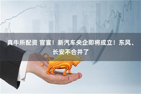 真牛所配资 官宣！新汽车央企即将成立！东风、长安不合并了