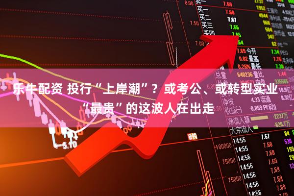 乐牛配资 投行“上岸潮”？或考公、或转型实业 “最贵”的这波人在出走