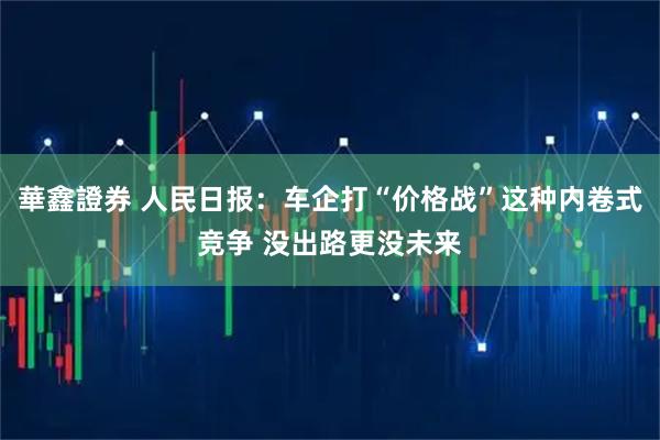 華鑫證券 人民日报：车企打“价格战”这种内卷式竞争 没出路更没未来