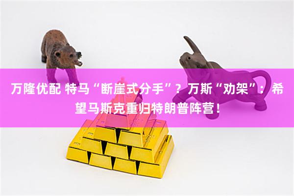 万隆优配 特马“断崖式分手”？万斯“劝架”：希望马斯克重归特朗普阵营！