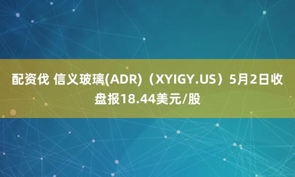 配资伐 信义玻璃(ADR)（XYIGY.US）5月2日收盘报18.44美元/股