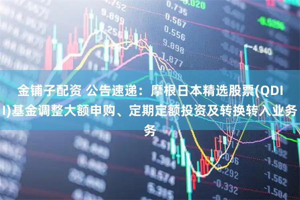 金铺子配资 公告速递：摩根日本精选股票(QDII)基金调整大额申购、定期定额投资及转换转入业务