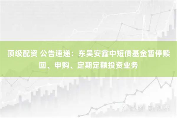 顶级配资 公告速递：东吴安鑫中短债基金暂停赎回、申购、定期定额投资业务
