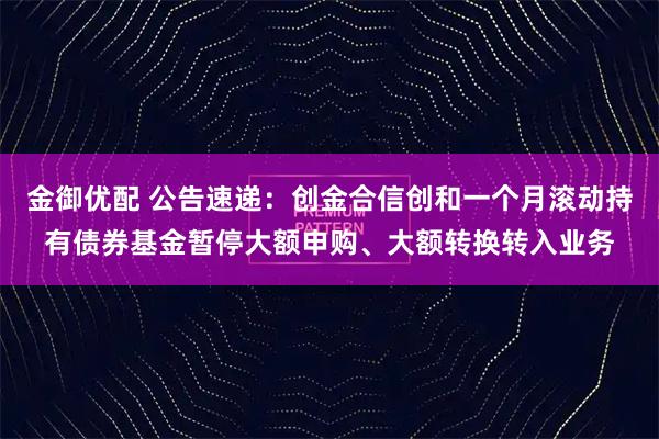 金御优配 公告速递：创金合信创和一个月滚动持有债券基金暂停大额申购、大额转换转入业务