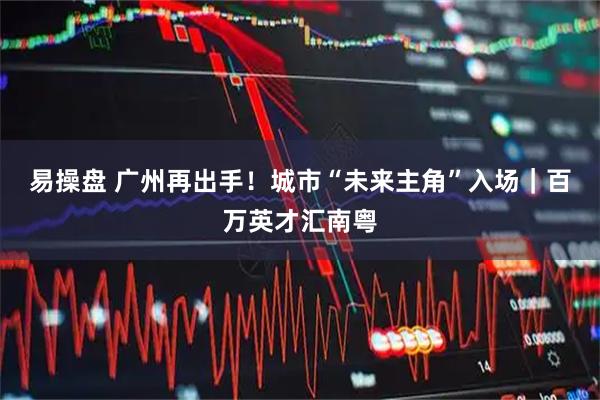 易操盘 广州再出手！城市“未来主角”入场｜百万英才汇南粤