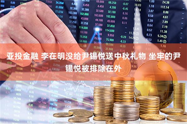 亚投金融 李在明没给尹锡悦送中秋礼物 坐牢的尹锡悦被排除在外