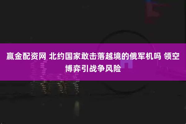 赢金配资网 北约国家敢击落越境的俄军机吗 领空博弈引战争风险