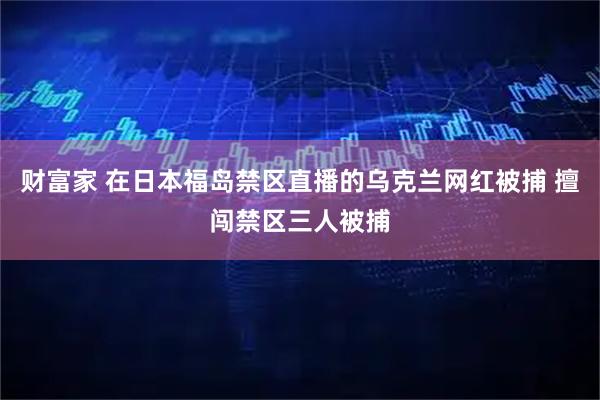 财富家 在日本福岛禁区直播的乌克兰网红被捕 擅闯禁区三人被捕