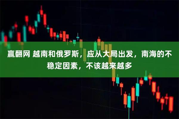 赢翻网 越南和俄罗斯，应从大局出发，南海的不稳定因素，不该越来越多