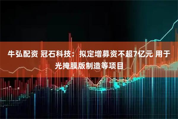 牛弘配资 冠石科技：拟定增募资不超7亿元 用于光掩膜版制造等项目