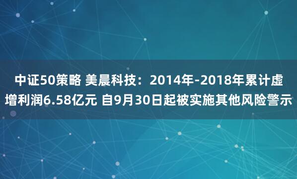 中证50策略 美晨科技：2014年-2018年累计虚增利润6.58亿元 自9月30日起被实施其他风险警示