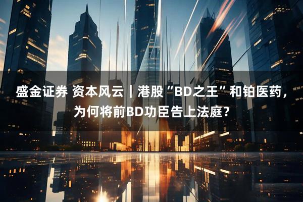 盛金证券 资本风云｜港股“BD之王”和铂医药，为何将前BD功臣告上法庭？