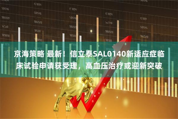 京海策略 最新！信立泰SAL0140新适应症临床试验申请获受理，高血压治疗或迎新突破