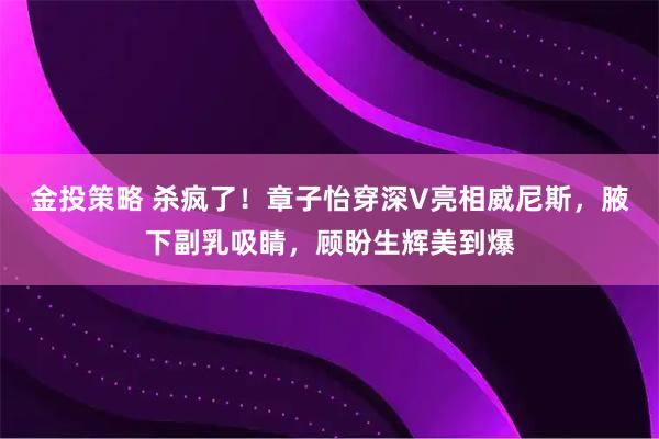金投策略 杀疯了！章子怡穿深V亮相威尼斯，腋下副乳吸睛，顾盼生辉美到爆