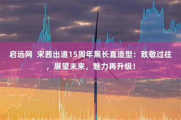 启远网  宋茜出道15周年黑长直造型：致敬过往，展望未来，魅力再升级！