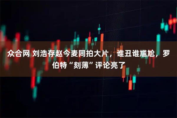 众合网 刘浩存赵今麦同拍大片，谁丑谁尴尬，罗伯特“刻薄”评论亮了