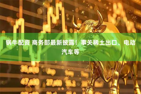 锅牛配资 商务部最新披露！事关稀土出口、电动汽车等