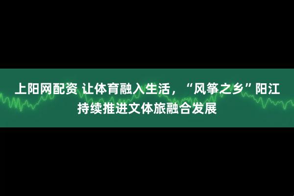 上阳网配资 让体育融入生活，“风筝之乡”阳江持续推进文体旅融合发展