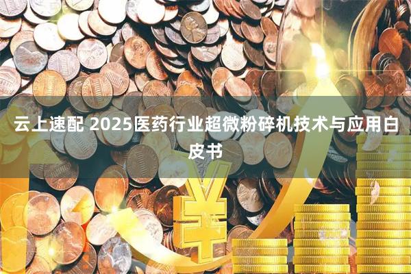 云上速配 2025医药行业超微粉碎机技术与应用白皮书