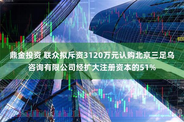 鼎金投资 联众拟斥资3120万元认购北京三足乌咨询有限公司经扩大注册资本的51%