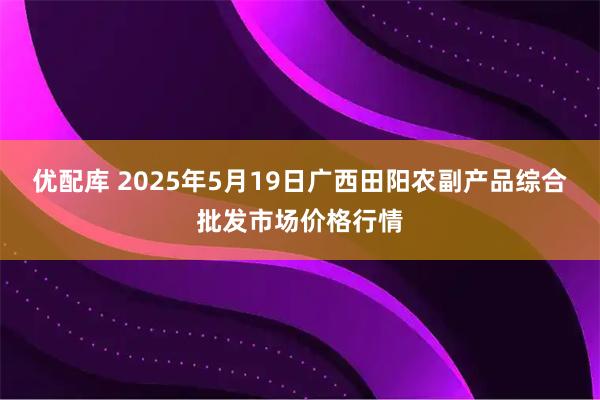 优配库 2025年5月19日广西田阳农副产品综合批发市场价格行情