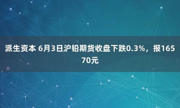 派生资本 6月3日沪铅期货收盘下跌0.3%，报16570元