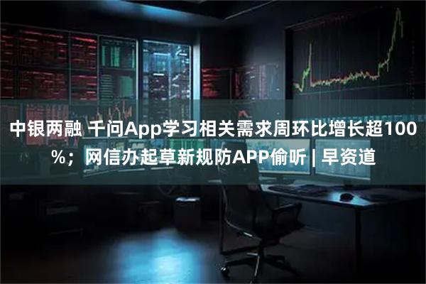 中银两融 千问App学习相关需求周环比增长超100%；网信办起草新规防APP偷听 | 早资道