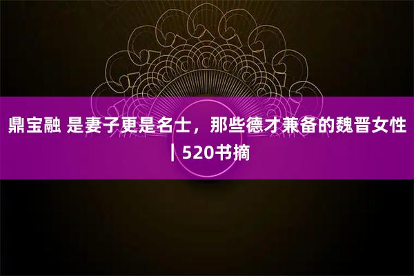鼎宝融 是妻子更是名士，那些德才兼备的魏晋女性｜520书摘