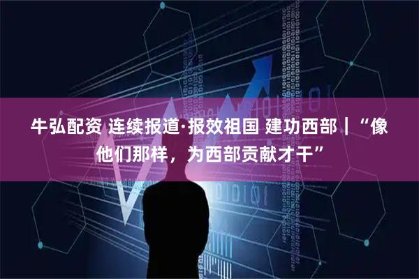 牛弘配资 连续报道·报效祖国 建功西部｜“像他们那样，为西部贡献才干”