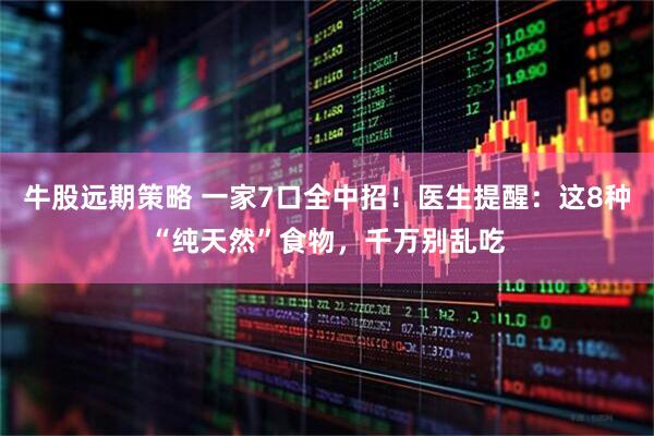 牛股远期策略 一家7口全中招！医生提醒：这8种“纯天然”食物，千万别乱吃
