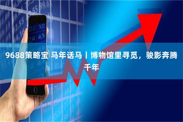 9688策略宝 马年话马丨博物馆里寻觅，骏影奔腾千年